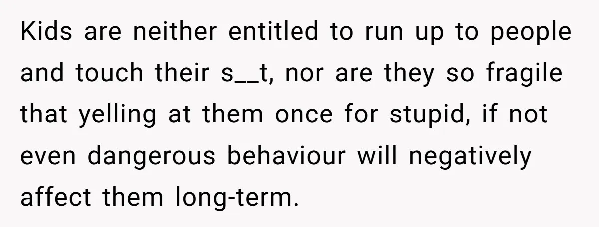 Kids are neither entitled to run up to people and touch their s__t, nor are they so fragile that yelling at them once for stupid, if not even dangerous behaviour...
