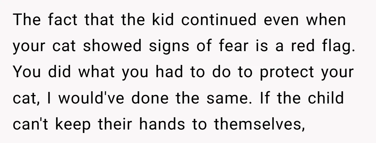 The fact that the kid continued even when your cat showed signs of fear is a red flag. You did what you had to do to protect your cat, I...