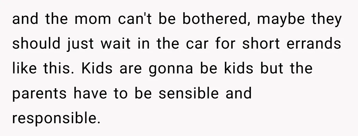 and the mom can't be bothered, maybe they should just wait in the car for short errands like this. Kids are gonna be kids but the parents have to be...