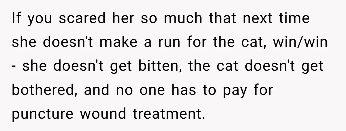 If you scared her so much that next time she doesn't make a run for the cat, win/win - she doesn't get bitten, the cat doesn't get bothered, and no...