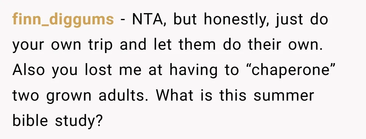 finn_diggums − NTA, but honestly, just do your own trip and let them do their own. Also you lost me at having to “chaperone” two grown adults. What is this...