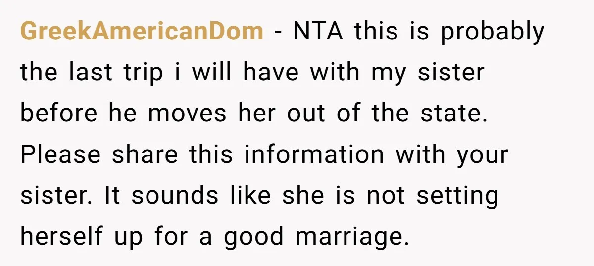 GreekAmericanDom − NTA this is probably the last trip i will have with my sister before he moves her out of the state. Please share this information with your sister....