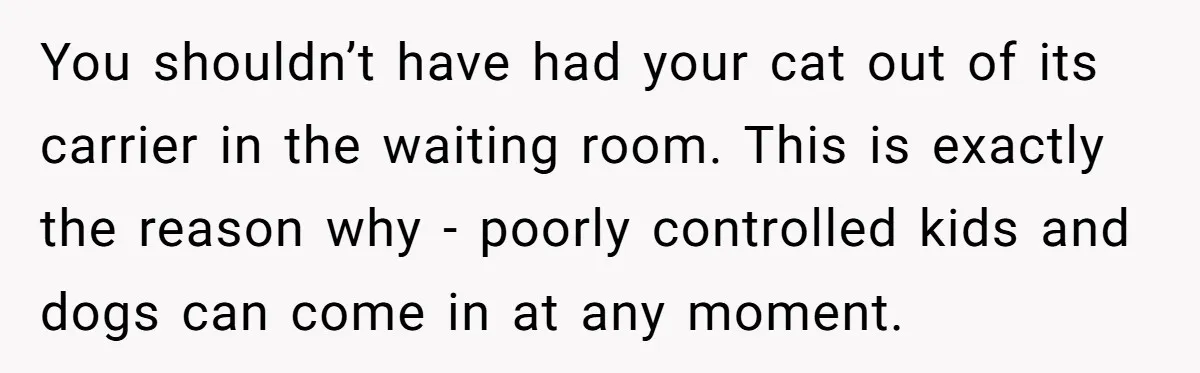 You shouldn’t have had your cat out of its carrier in the waiting room. This is exactly the reason why - poorly controlled kids and dogs can come in at...
