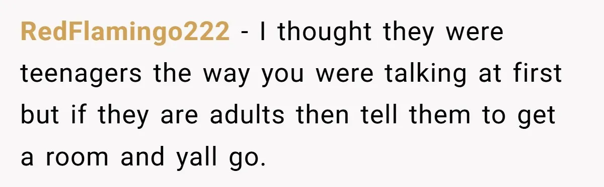 RedFlamingo222 − I thought they were teenagers the way you were talking at first but if they are adults then tell them to get a room and yall go.