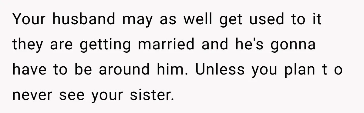 Your husband may as well get used to it they are getting married and he's gonna have to be around him. Unless you plan t o never see your sister.