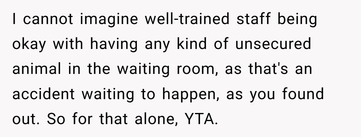 I cannot imagine well-trained staff being okay with having any kind of unsecured animal in the waiting room, as that's an accident waiting to happen, as you found out. So...