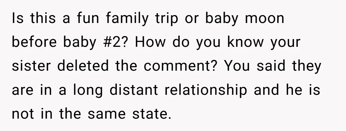Is this a fun family trip or baby moon before baby #2? How do you know your sister deleted the comment? You said they are in a long distant relationship...