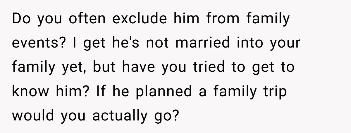 Do you often exclude him from family events? I get he's not married into your family yet, but have you tried to get to know him? If he planned a...