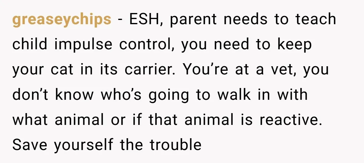 greaseychips − ESH, parent needs to teach child impulse control, you need to keep your cat in its carrier. You’re at a vet, you don’t know who’s going to walk...
