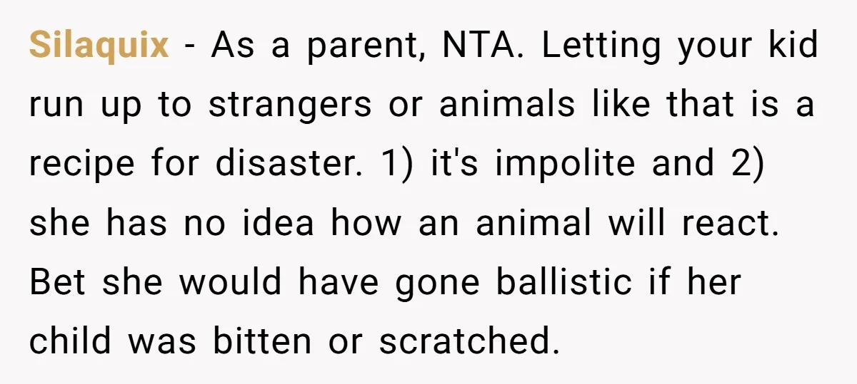 Silaquix − As a parent, NTA. Letting your kid run up to strangers or animals like that is a recipe for disaster. 1) it's impolite and 2) she has no...
