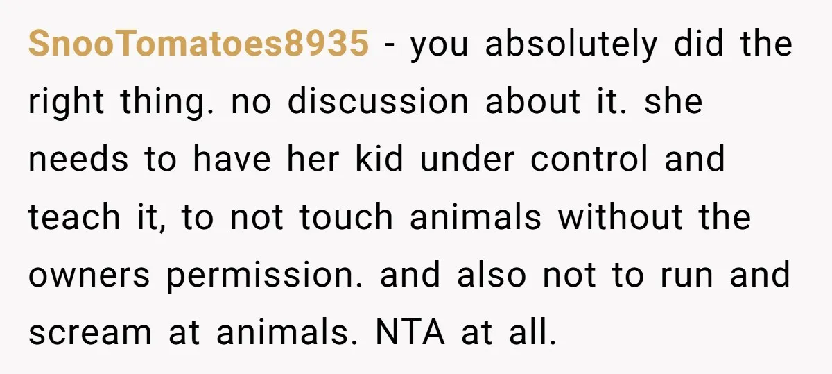 SnooTomatoes8935 − you absolutely did the right thing. no discussion about it. she needs to have her kid under control and teach it, to not touch animals without the owners...
