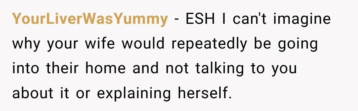 YourLiverWasYummy - ESH I can't imagine why your wife would repeatedly be going into their home and not talking to you about it or explaining herself.