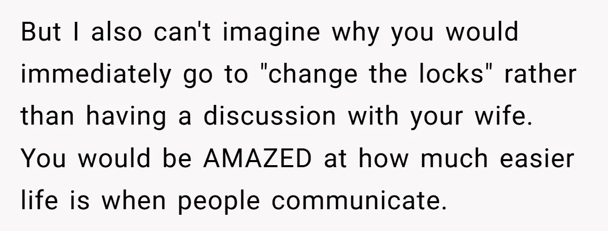 But I also can't imagine why you would immediately go to "change the locks" rather than having a discussion with your wife. You would be AMAZED at how much easier...