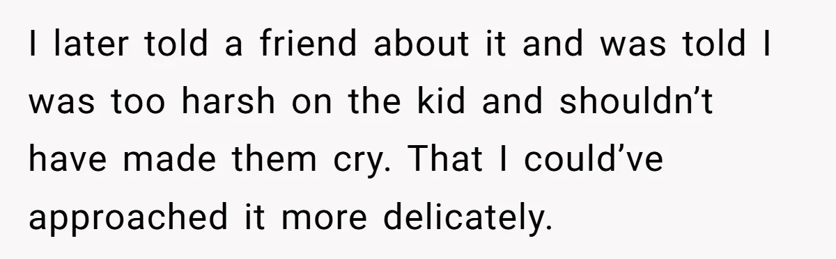 I later told a friend about it and was told I was too harsh on the kid and shouldn’t have made them cry. That I could’ve approached it more delicately.