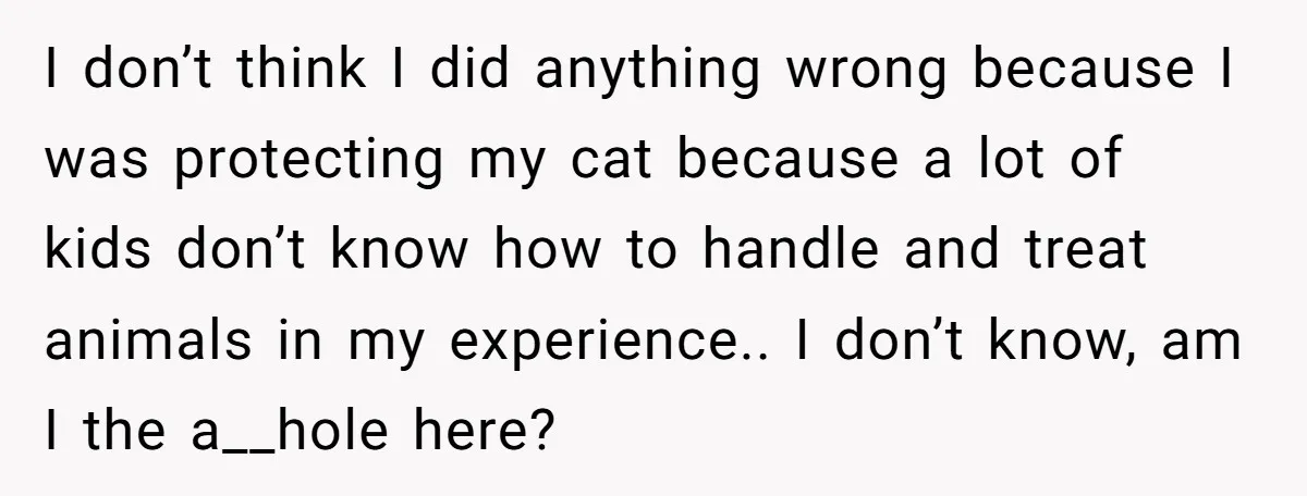 I don’t think I did anything wrong because I was protecting my cat because a lot of kids don’t know how to handle and treat animals in my experience.. I...