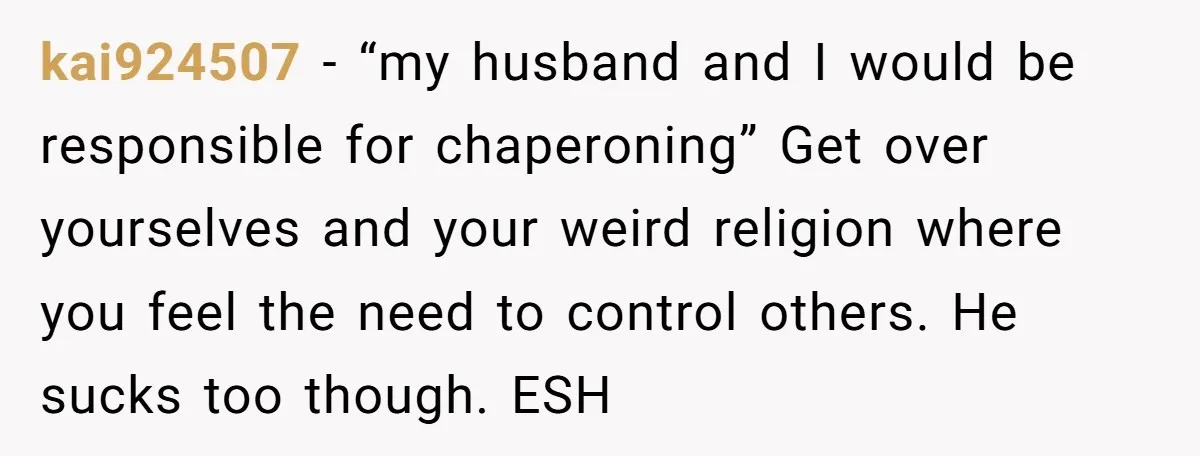 kai924507 − “my husband and I would be responsible for chaperoning” Get over yourselves and your weird religion where you feel the need to control others. He sucks too though....