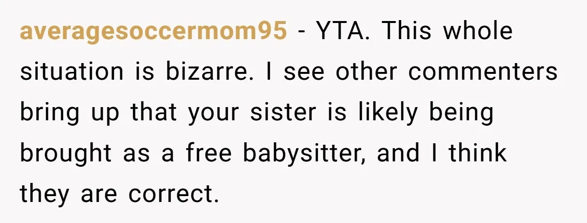 averagesoccermom95 − YTA. This whole situation is bizarre. I see other commenters bring up that your sister is likely being brought as a free babysitter, and I think they are...