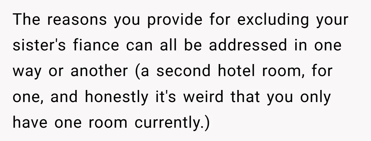 The reasons you provide for excluding your sister's fiance can all be addressed in one way or another (a second hotel room, for one, and honestly it's weird that you...