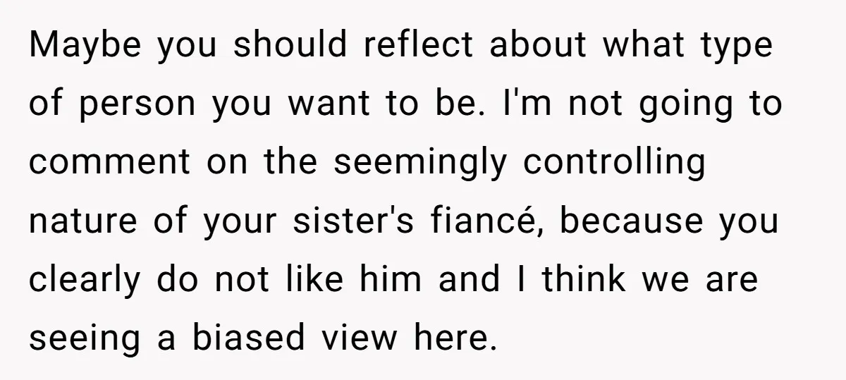 Maybe you should reflect about what type of person you want to be. I'm not going to comment on the seemingly controlling nature of your sister's fiancé, because you clearly...