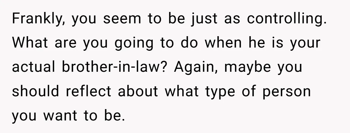 Frankly, you seem to be just as controlling. What are you going to do when he is your actual brother-in-law? Again, maybe you should reflect about what type of person...