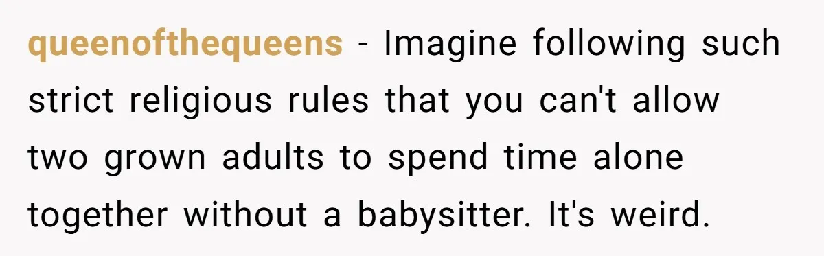 queenofthequeens − Imagine following such strict religious rules that you can't allow two grown adults to spend time alone together without a babysitter. It's weird.