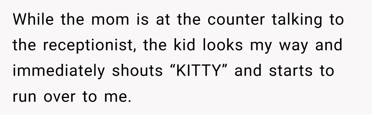 While the mom is at the counter talking to the receptionist, the kid looks my way and immediately shouts “KITTY” and starts to run over to me.