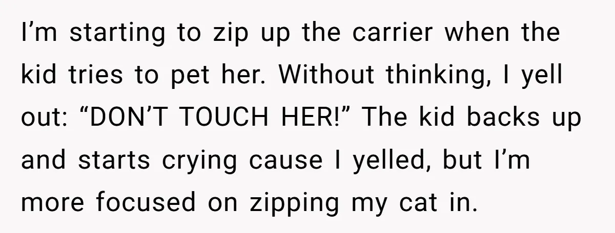 I’m starting to zip up the carrier when the kid tries to pet her. Without thinking, I yell out: “DON’T TOUCH HER!” The kid backs up and starts crying cause...