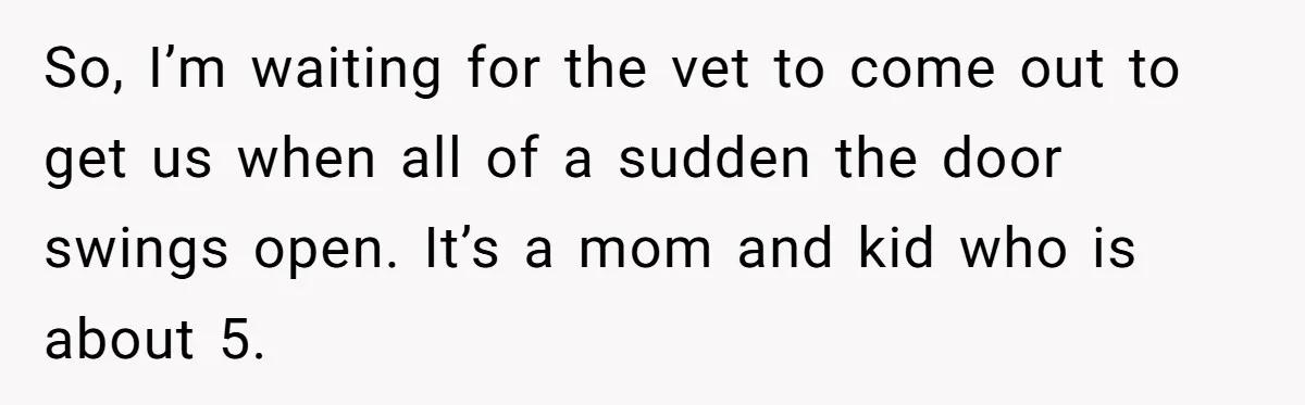 So, I’m waiting for the vet to come out to get us when all of a sudden the door swings open. It’s a mom and kid who is about 5.