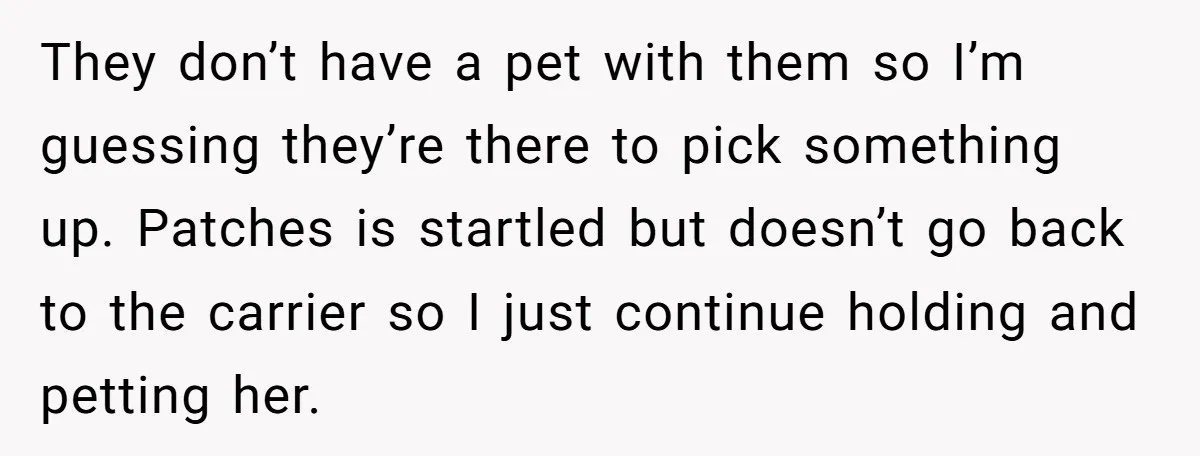 They don’t have a pet with them so I’m guessing they’re there to pick something up. Patches is startled but doesn’t go back to the carrier so I just continue...