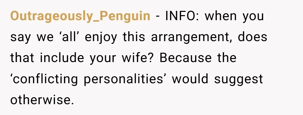 Outrageously_Penguin - INFO: when you say we ‘all’ enjoy this arrangement, does that include your wife? Because the ‘conflicting personalities’ would suggest otherwise.