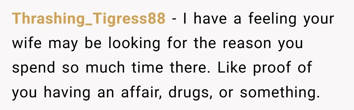 Thrashing_Tigress88 - I have a feeling your wife may be looking for the reason you spend so much time there. Like proof of you having an affair, drugs, or something.