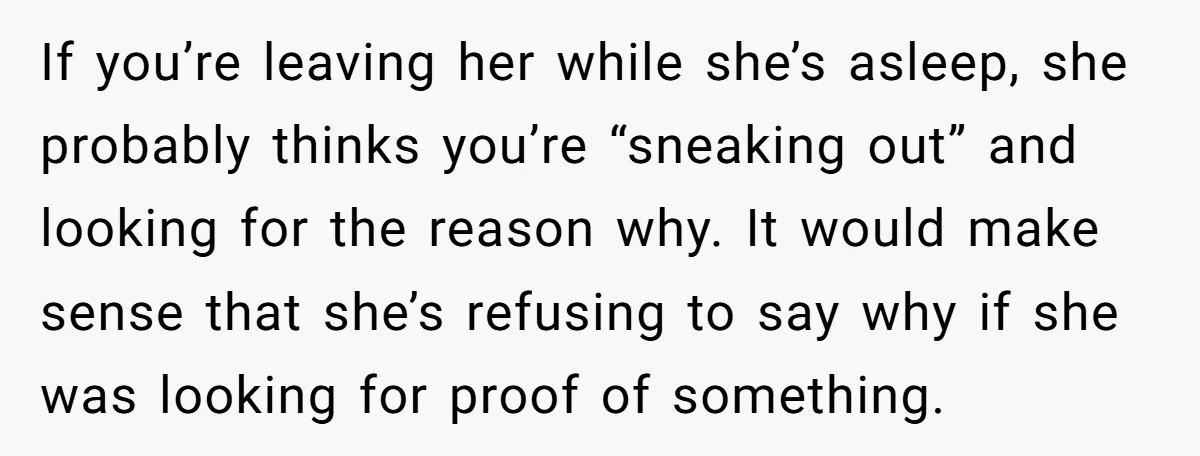 If you’re leaving her while she’s asleep, she probably thinks you’re “sneaking out” and looking for the reason why. It would make sense that she’s refusing to say why if...