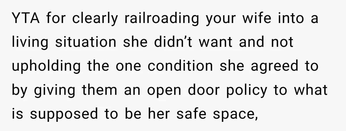 YTA for clearly railroading your wife into a living situation she didn’t want and not upholding the one condition she agreed to by giving them an open door policy to...