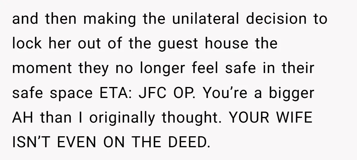 and then making the unilateral decision to lock her out of the guest house the moment they no longer feel safe in their safe space ETA: JFC OP. You’re a...