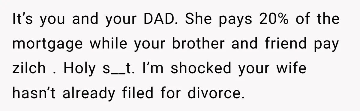 It’s you and your DAD. She pays 20% of the mortgage while your brother and friend pay zilch . Holy s__t. I’m shocked your wife hasn’t already filed for divorce.