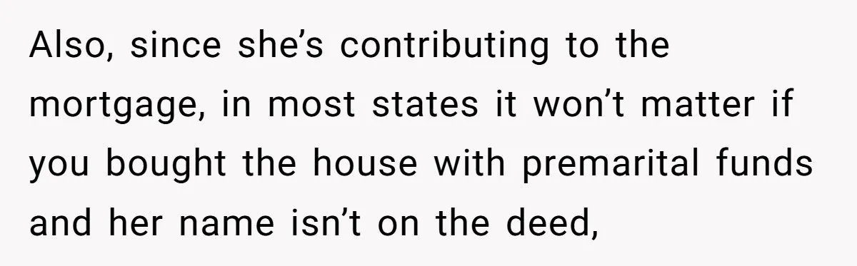 Also, since she’s contributing to the mortgage, in most states it won’t matter if you bought the house with premarital funds and her name isn’t on the deed,