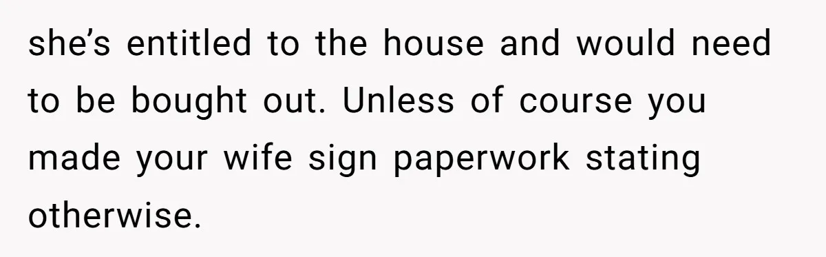 she’s entitled to the house and would need to be bought out. Unless of course you made your wife sign paperwork stating otherwise.
