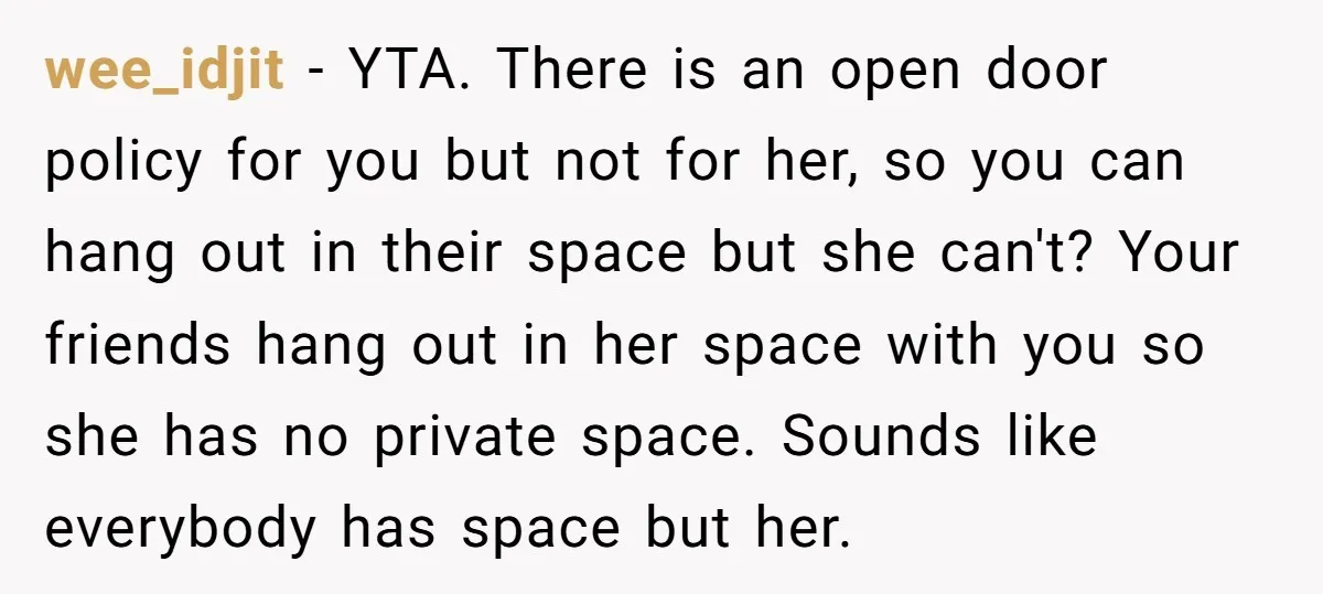wee_idjit - YTA. There is an open door policy for you but not for her, so you can hang out in their space but she can't? Your friends hang out...