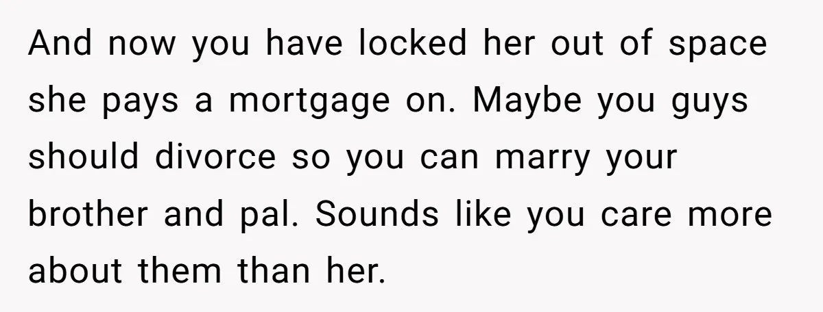 And now you have locked her out of space she pays a mortgage on. Maybe you guys should divorce so you can marry your brother and pal. Sounds like you...