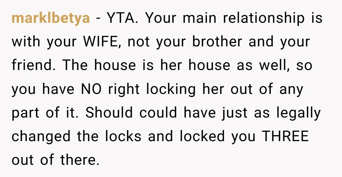 marklbetya - YTA. Your main relationship is with your WIFE, not your brother and your friend. The house is her house as well, so you have NO right locking her...