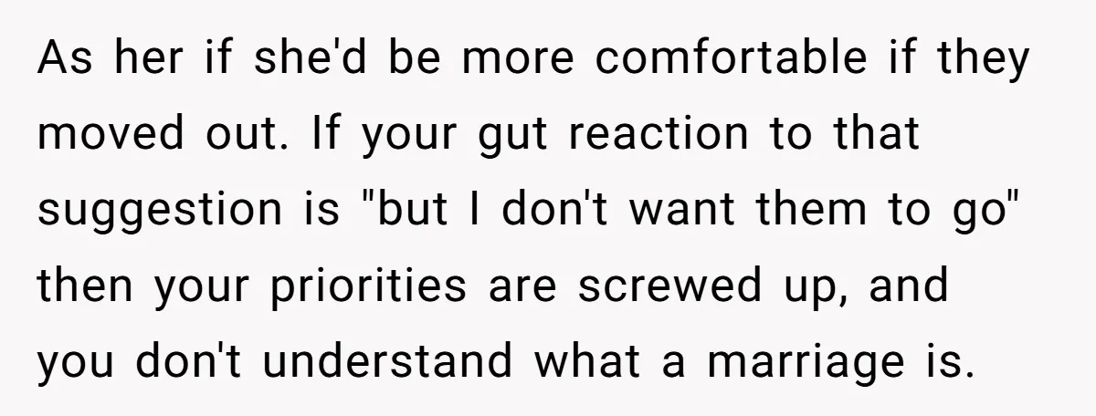 As her if she'd be more comfortable if they moved out. If your gut reaction to that suggestion is "but I don't want them to go" then your priorities are...
