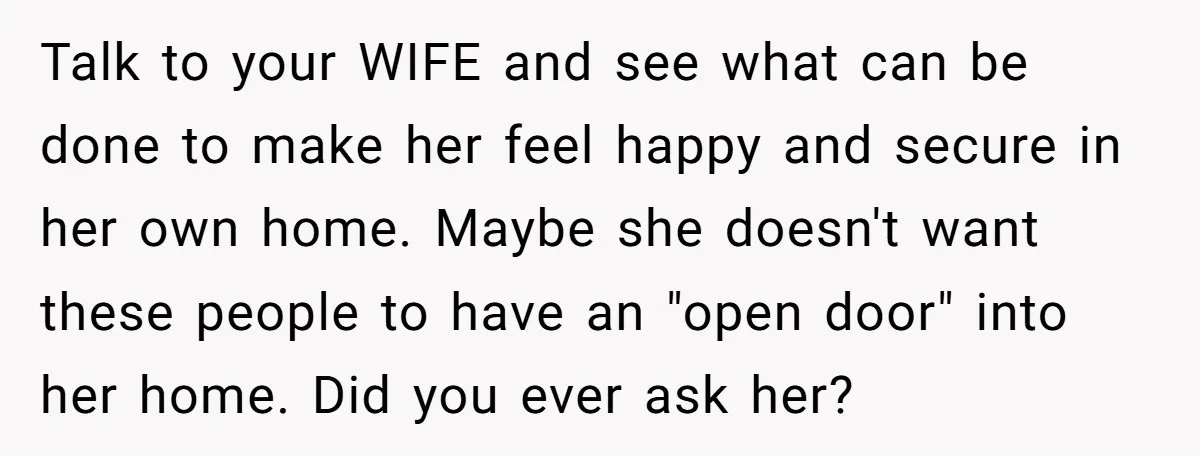 Talk to your WIFE and see what can be done to make her feel happy and secure in her own home. Maybe she doesn't want these people to have an...