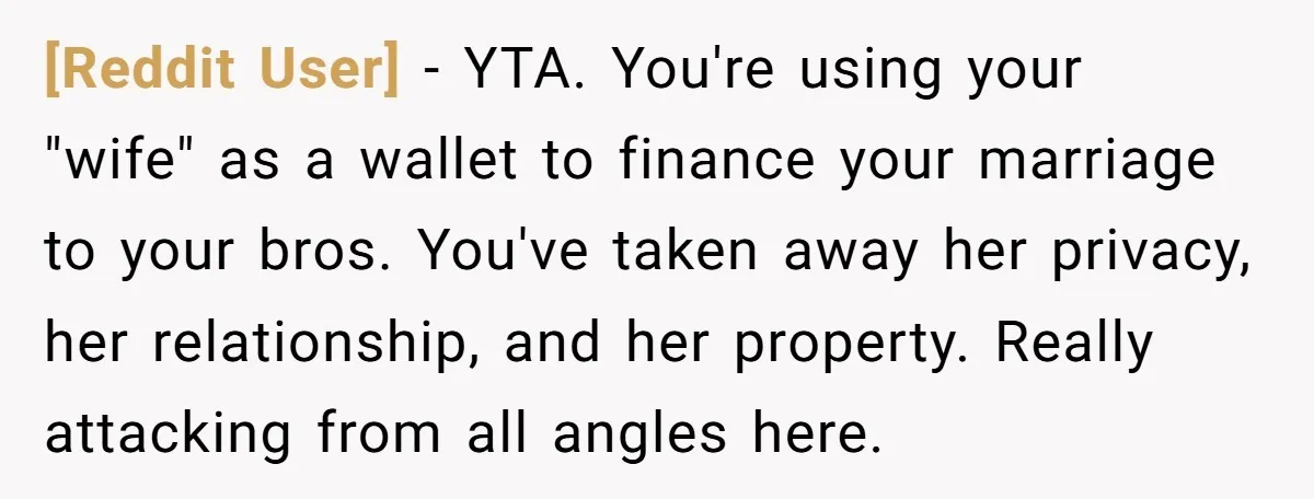 [Reddit User] - YTA. You're using your "wife" as a wallet to finance your marriage to your bros. You've taken away her privacy, her relationship, and her property. Really attacking...