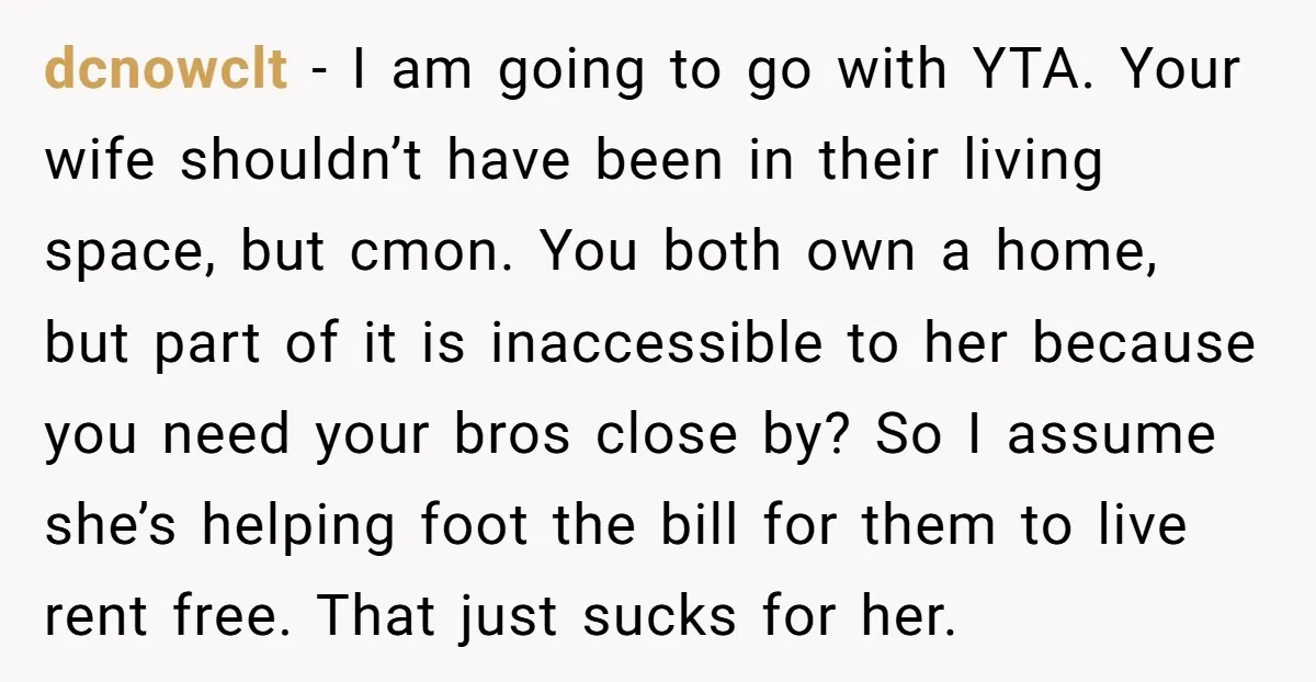 dcnowclt - I am going to go with YTA. Your wife shouldn’t have been in their living space, but cmon. You both own a home, but part of it is...