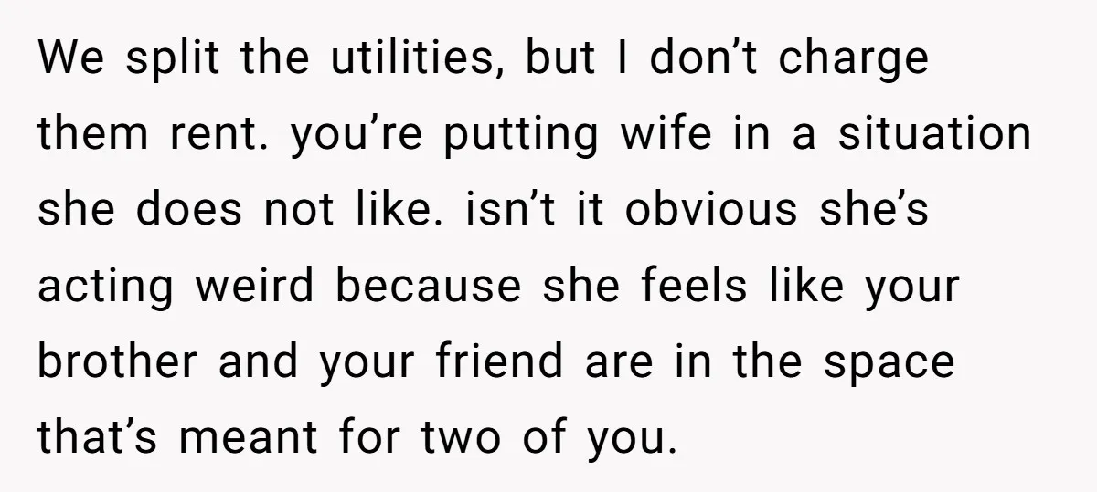 We split the utilities, but I don’t charge them rent. you’re putting wife in a situation she does not like. isn’t it obvious she’s acting weird because she feels like...