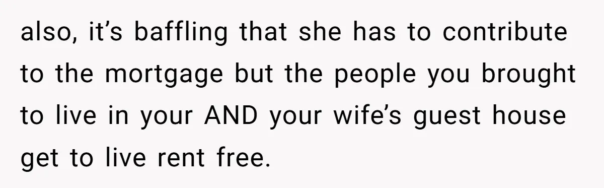 also, it’s baffling that she has to contribute to the mortgage but the people you brought to live in your AND your wife’s guest house get to live rent free.