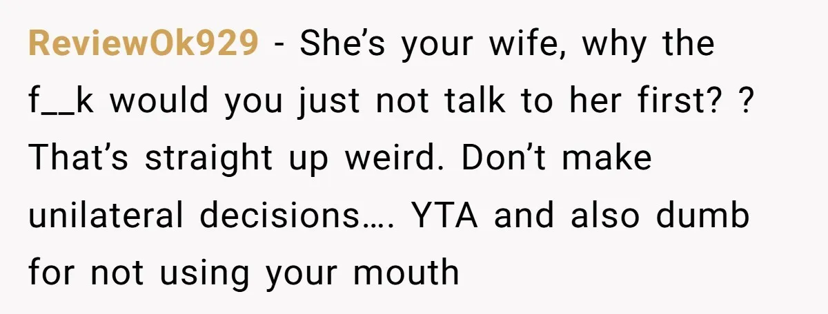ReviewOk929 - She’s your wife, why the f__k would you just not talk to her first? ? That’s straight up weird. Don’t make unilateral decisions…. YTA and also dumb for...