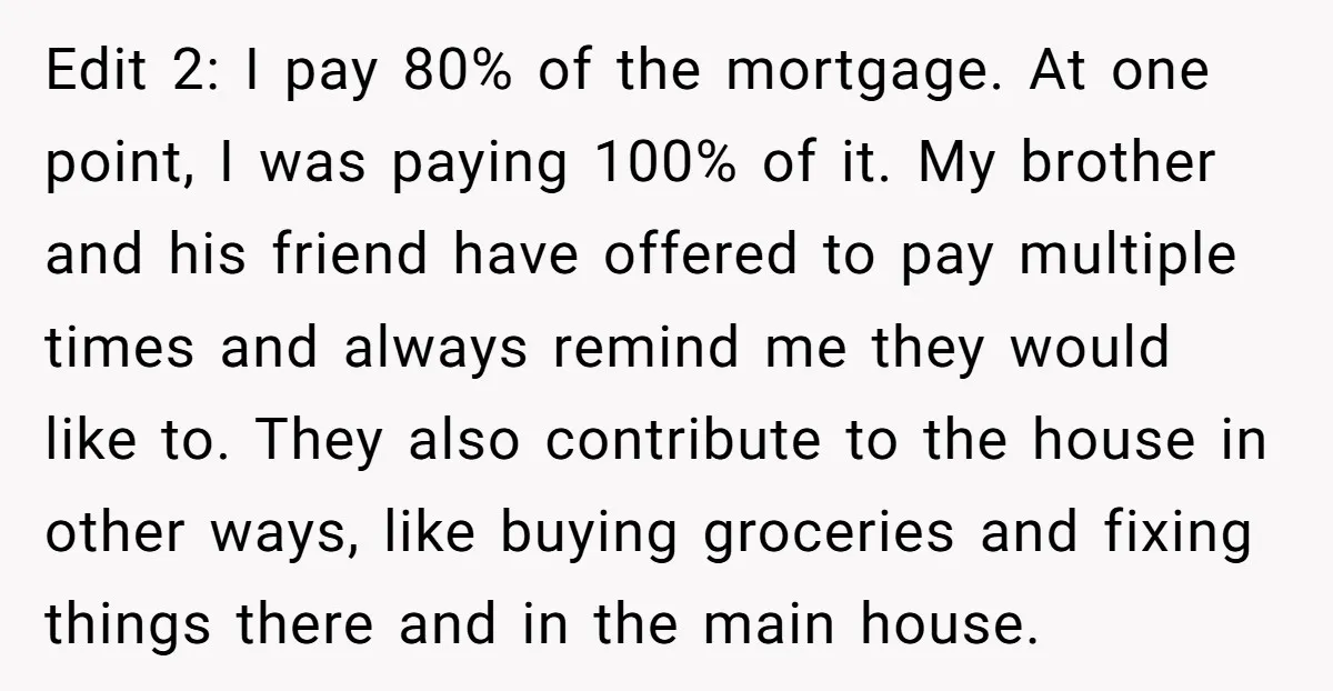 Edit 2: I pay 80% of the mortgage. At one point, I was paying 100% of it. My brother and his friend have offered to pay multiple times and always...