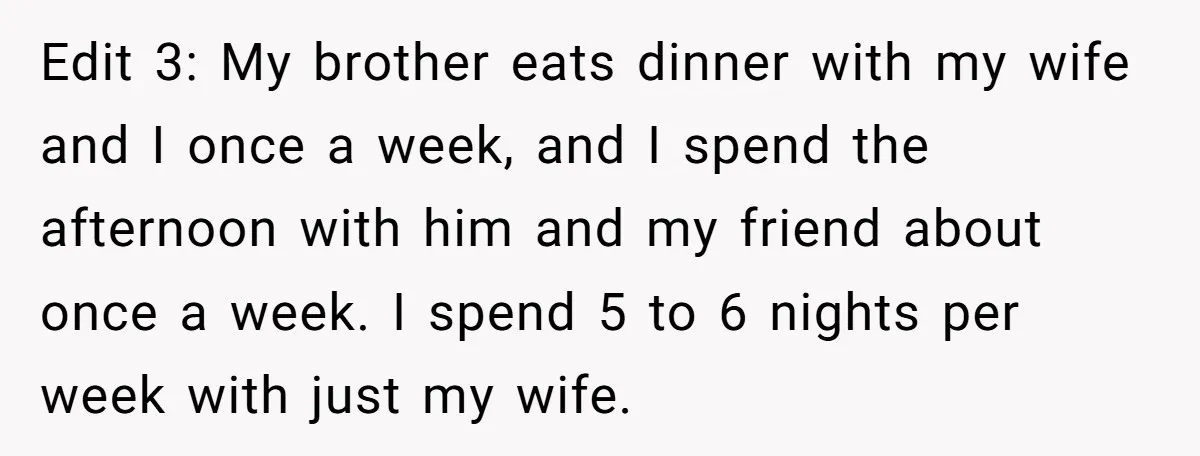 Edit 3: My brother eats dinner with my wife and I once a week, and I spend the afternoon with him and my friend about once a week. I spend...