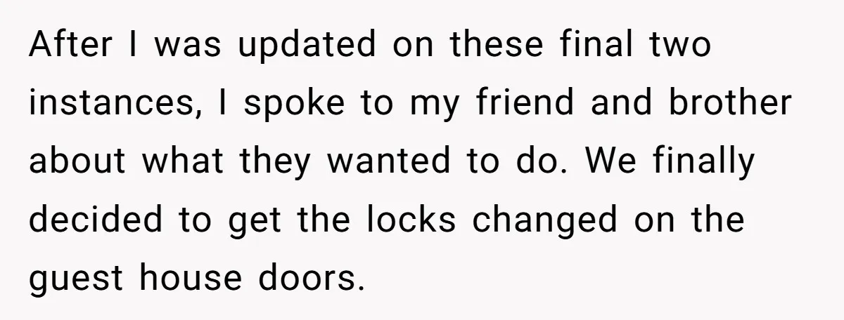 After I was updated on these final two instances, I spoke to my friend and brother about what they wanted to do. We finally decided to get the locks changed...